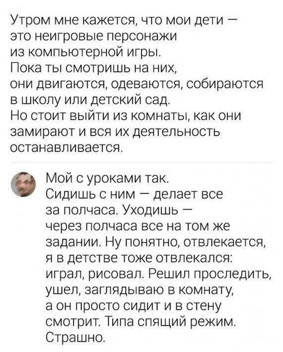 – Утром мне кажется, что мои дети — это неигровые персонажи из компьютерной игры. Пока ты смотришь на них, они двигаются, одеваются, собираются в школу или детский сад. Но стоит выйти из комнаты, как они замирают и вся их деятельность останавливается.
– Мой с уроками так же. Сидишь с ним — делает всё за полчаса. Уходишь — через полчаса всё на том же задании. Ну понятно, отвлекается, я в детстве тоже отвлекался: играл, рисовал. Решил проследить, ушел, заглядываю в комнату, а он просто сидит и в стену смотрит. Типа спящий режим. Страшно. | Дети