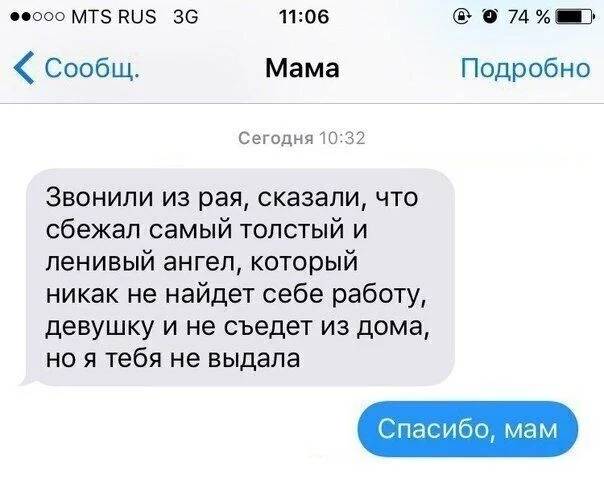 – Звонили из рая, сказали, что сбежал самый толстый и ленивый ангел, который никак не найдет себе работу, девушку и не съедет из дома, но я тебя не выдала.
– Спасибо, мам.