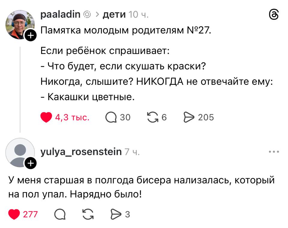 – Памятка молодым родителям. Если ребёнок спрашивает: Что будет, если скушать краски? Никогда, слышите? НИКОГДА не отвечайте ему: Какашки цветные.
– У меня старшая в полгода бисера нализалась, который на пол упал. Нарядно было!