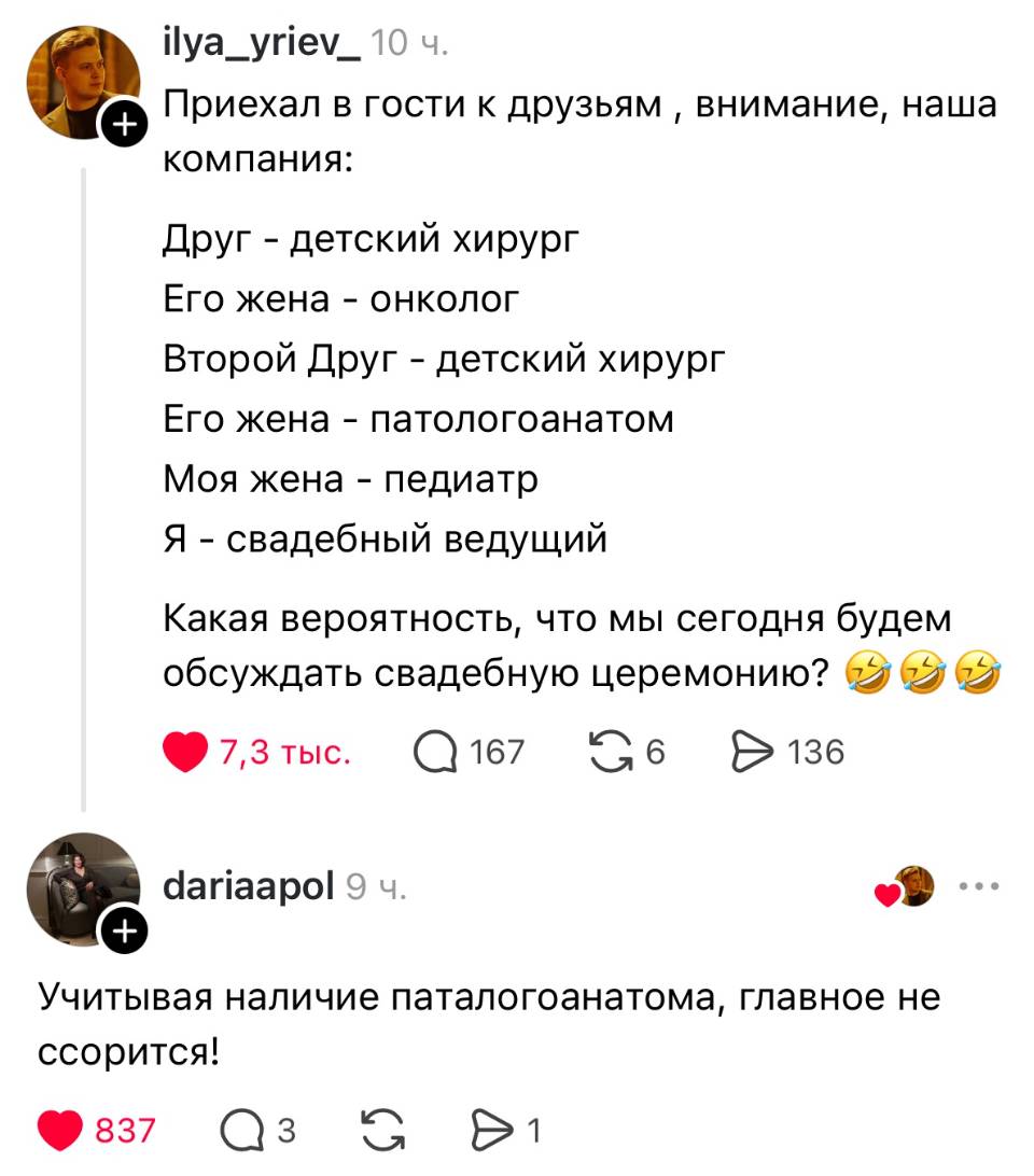 – Приехал в гости к друзьям, внимание, наша компания: Друг – детский хирург Его жена – онколог Второй Друг – детский хирург Его жена – патологоанатом Моя жена – педиатр Я – свадебный ведущий Какая вероятность, что мы сегодня будем обсуждать свадебную церемонию?
– Учитывая наличие патологоанатома, главное не ссорится!
