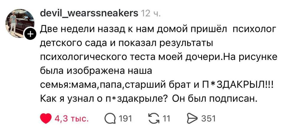 Две недели назад к нам домой пришёл психолог детского сада и показал результаты психологического теста моей дочери. На рисунке была изображена наша семья: мама, папа, старший брат и П*ЗДАКРЫЛ!!! Как я узнал о п*здакрыле? Он был подписан.