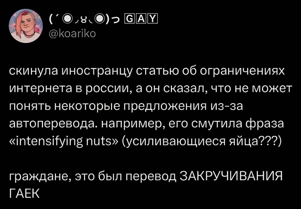 Скинула иностранцу статью об ограничениях интернета в России, а он сказал, что не может понять некоторые предложения из-за автоперевода. например, его смутила фраза «intensifying nuts» (усиливающиеся яйца???)
Граждане, это был перевод ЗАКРУЧИВАНИЯ ГАЕК.