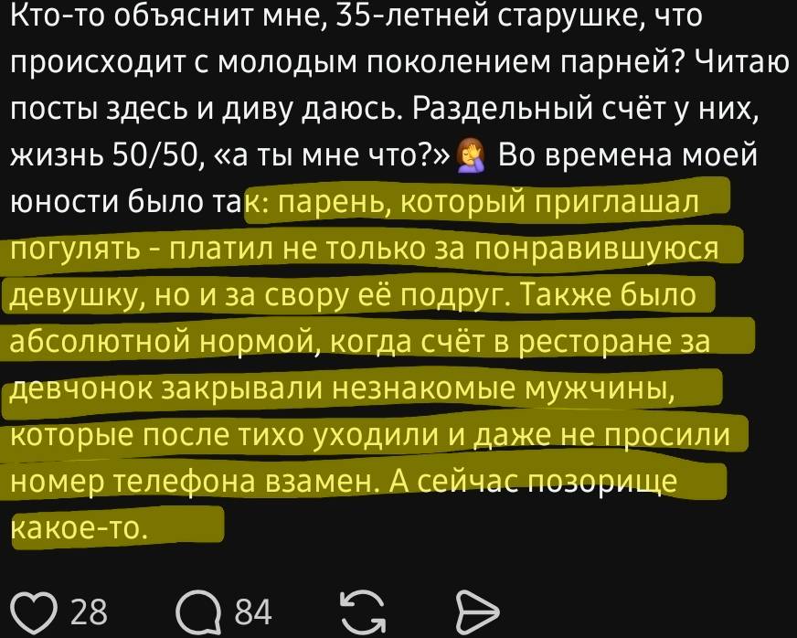 Кто-то объяснит мне, 35-летней старушке, что происходит с молодым поколением парней? Читаю посты здесь и диву даюсь. Раздельный счёт у них, жизнь 50/50, «а ты мне что?». Во времена моей юности было так: парень который приглашал погулять — платил не только за понравившуюся девушку, но и за свору её подруг. Также было абсолютной нормой, когда счет в ресторане за девочек закрывал незнакомые мужчины, которые после тихо уходили и даже не просили номер телефона взамен. А сейчас позорище какое-то...