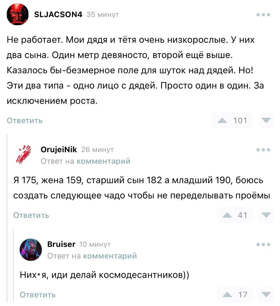 – Не работает. Мои дядя и тётя очень низкорослые. У них два сына. Один метр девяносто, второй ещё выше. Казалось бы-безмерное поле для шуток над дядей. Но! Эти два типа – одно лицо с дядей. Просто один в один. За исключением роста. 
– Я 175, жена 159, старший сын 182, а младший 190, боюсь создать следующее чадо чтобы не переделывать проёмы.
– Них*я, иди делай космодесантников))