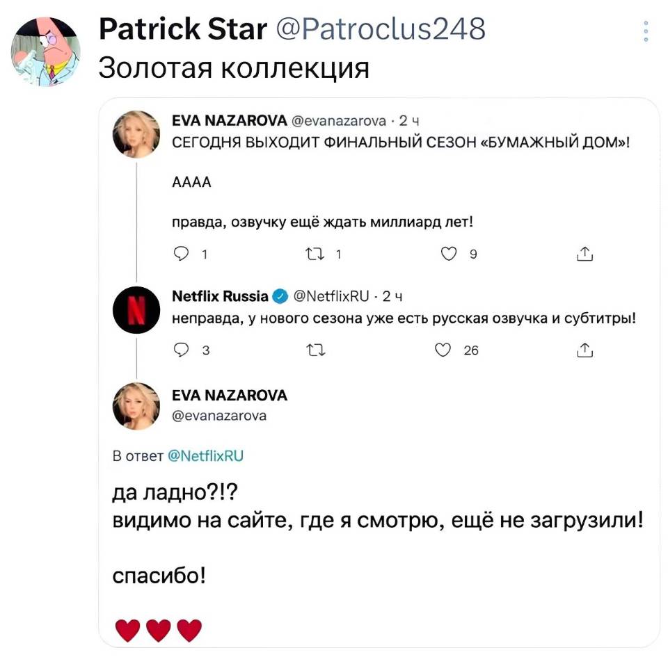 Золотая коллекция:
– СЕГОДНЯ ВЫХОДИТ ФИНАЛЬНЫЙ СЕЗОН «БУМАЖНЫЙ ДОМ»! AAAA! Правда, озвучку ещё ждать миллиард лет! 
– Неправда, у нового сезона уже есть русская озвучка и субтитры!
– Да ладно?!? Видимо на сайте, где я смотрю, ещё не загрузили! Спасибо!