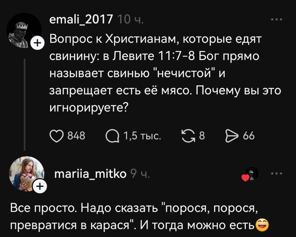 – Вопрос к Христианам, которые едят свинину: в Левите 11:7-8 Бог прямо называет свинью «нечистой» и запрещает есть её мясо. Почему вы это игнорируете?
– Всё просто. Надо сказать «порося, порося, превратися в карася». И тогда можно есть.