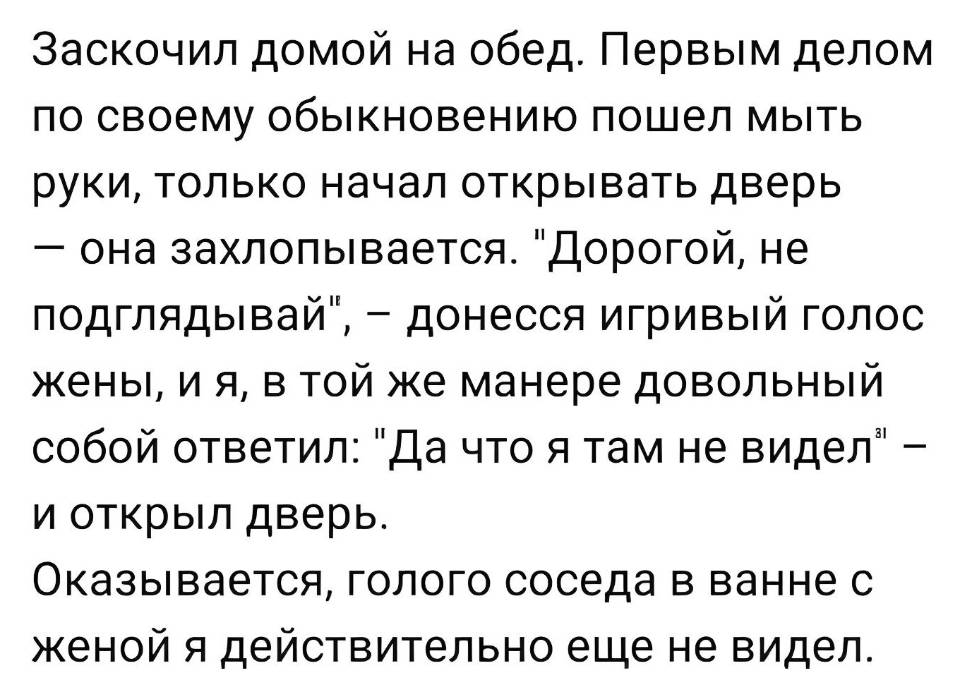 Заскочил домой на обед. Первым делом по своему обыкновению пошел мыть руки, только начал открывать дверь — она захлопывается. Дорогой, не подглядывай , — донесся игривый голос жены, и я, в той же манере довольный собой ответил: «Да что я там не видел» — и открыл дверь. Оказывается, голого соседа в ванне с женой я действительно ещё не видел.