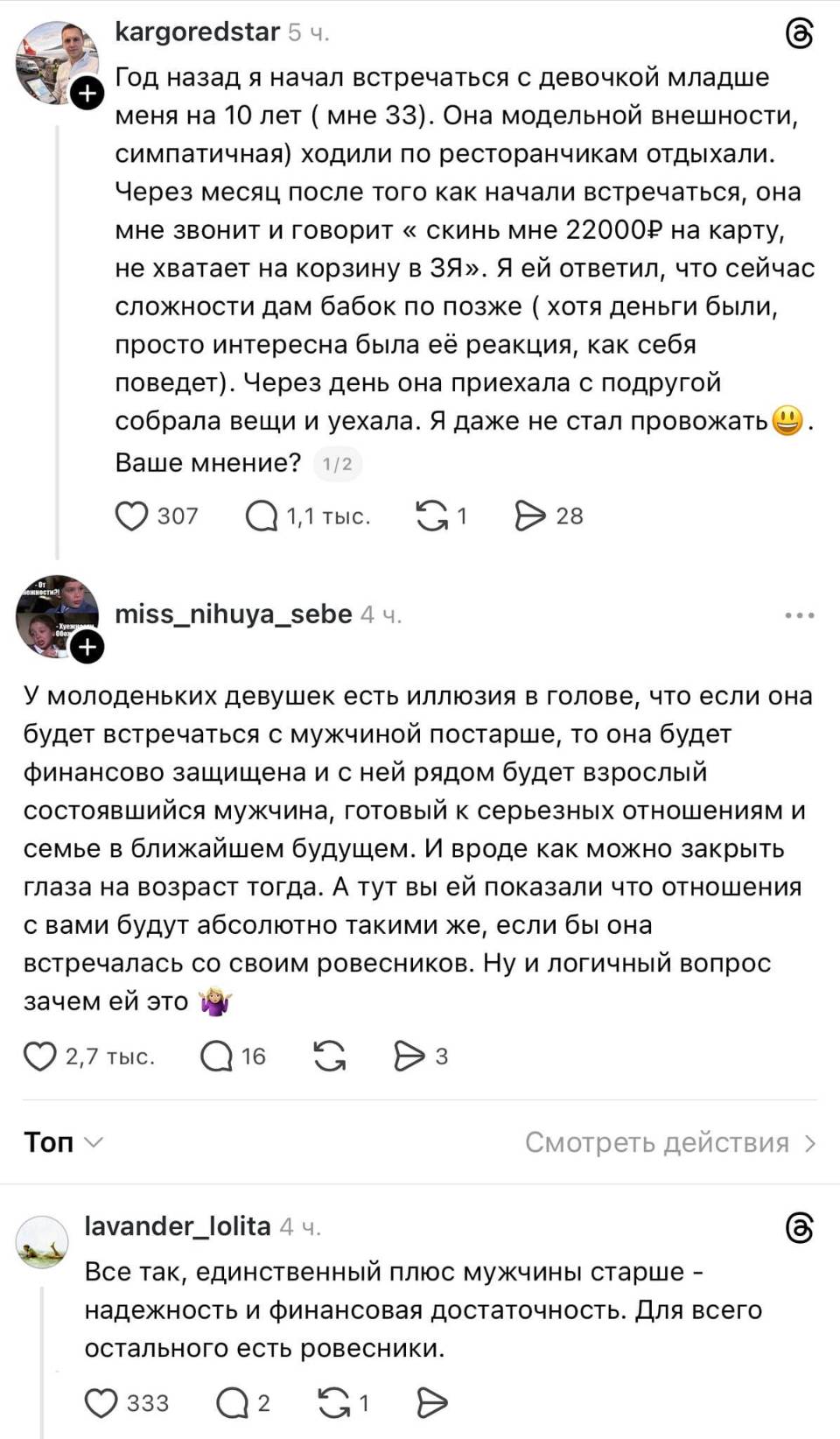 – Год назад я начал встречаться с девочкой младше ) меня на 10 лет ( мне 33). Она модельной внешности, симпатичная) ходили по ресторанчикам отдыхали. Через месяц после того как начали встречаться, она мне звонит и говорит « скинь мне 22 000 на карту, не хватает на корзину в ЗЯ». Я ей ответил, что сейчас сложности дам бабок по позже (хотя деньги были, просто интересна была её реакция, как себя поведет). Через день она приехала с подругой собрала вещи и уехала. Я даже не стал провожать. Ваше мнение?
– У молоденьких девушек есть иллюзия в голове, что если она будет встречаться с мужчиной постарше, то она будет финансово защищена и с ней рядом будет взрослый состоявшийся мужчина, готовый к серьезных отношениям и семье в ближайшем будущем. И вроде как можно закрыть глаза на возраст тогда. А тут вы ей показали что отношения с вами будут абсолютно такими же, если бы она встречалась со своим ровесников. Ну и логичный вопрос зачем ей это.
– Всё так, единственный плюс мужчины старше – надежность и финансовая достаточность. Для всего остального есть ровесники.