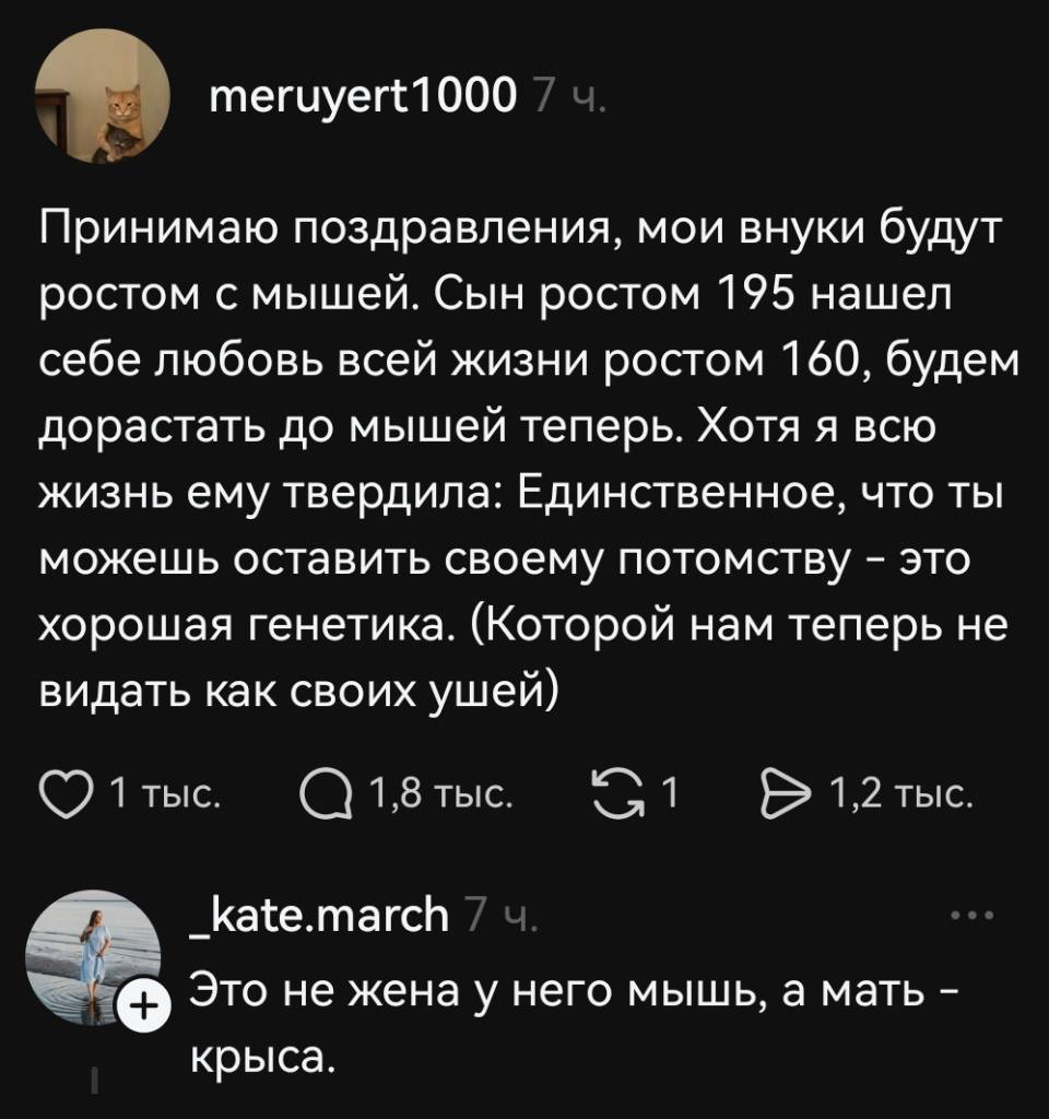 – Принимаю поздравления, мои внуки будут ростом с мышей. Сын ростом 195 нашел себе любовь всей жизни ростом 160, будем дорастать до мышей теперь. Хотя я всю жизнь ему твердила: Единственное, что ты можешь оставить своему потомству — это хорошая генетика. (Которой нам теперь не видать как своих ушей).
– Это не жена у него мышь, а мать — крыса.