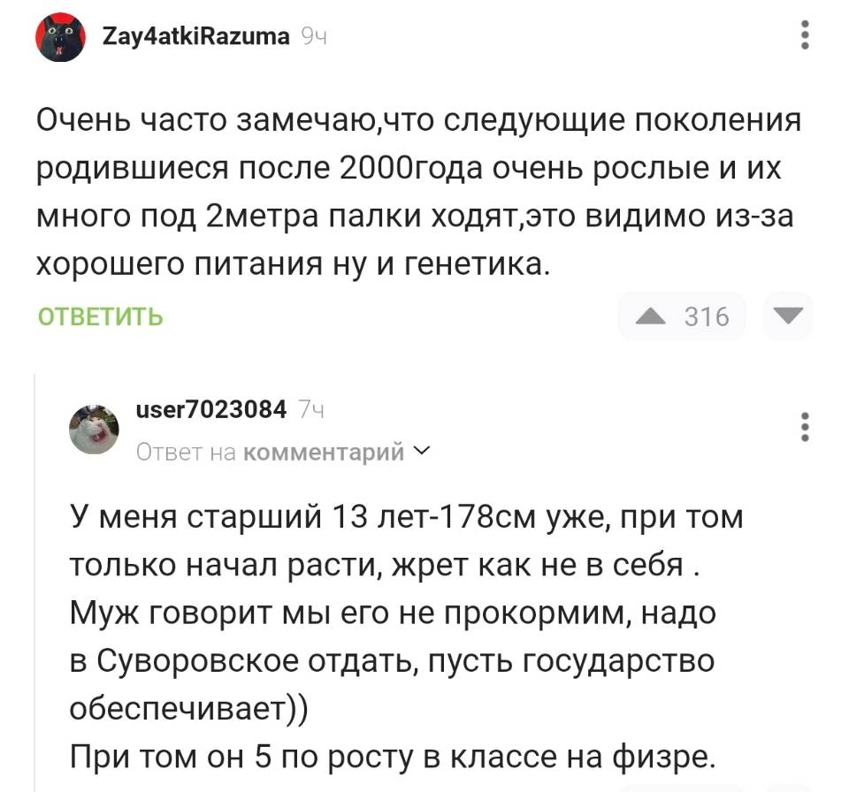 – Очень часто замечаю, что следующие поколения родившиеся после 2000 года очень рослые и их много под 2 метра палки ходят, это видимо из-за хорошего питания ну и генетика.
– У меня старший 13 лет — 178 см уже, при том только начал расти, жрет как не в себя. Муж говорит мы его не прокормим, надо в Суворовское отдать, пусть государство обеспечивает)) При том он 5 по росту в классе на физре. | Дети