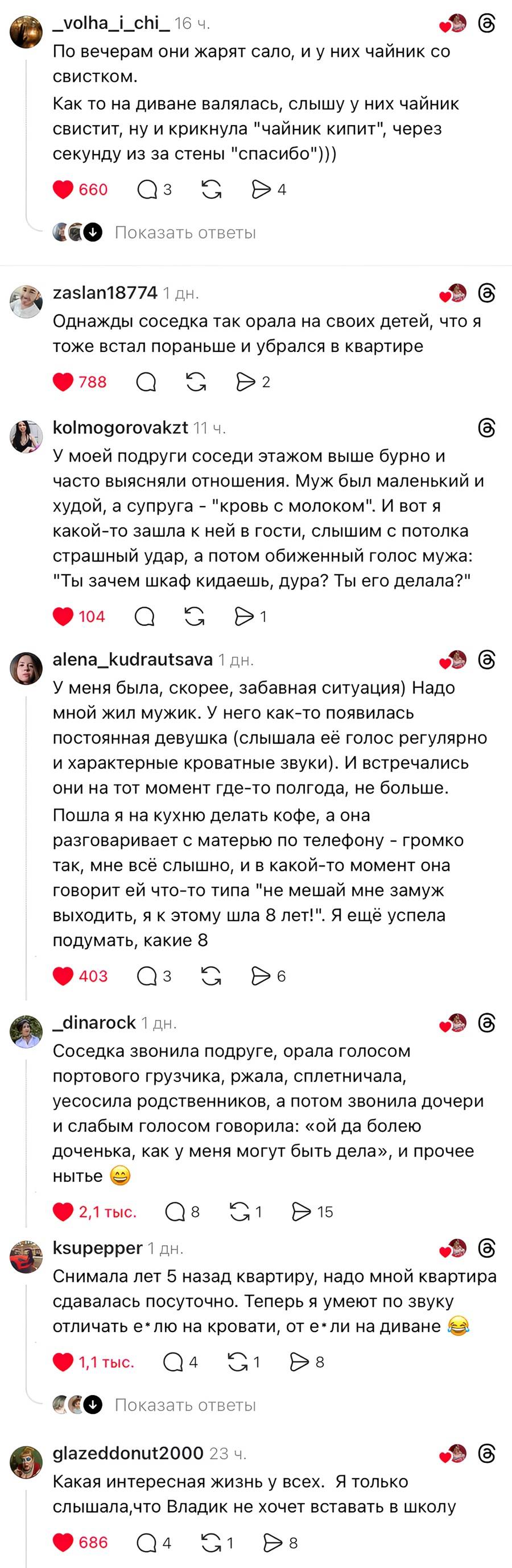 – По вечерам они жарят сало, и у них чайник со свистком. Как то на диване валялась, слышу у них чайник свистит, ну и крикнула «чайник кипит», через секунду из за стены «спасибо» )))
– Однажды соседка так орала на своих детей, что я тоже встал пораньше и убрался в квартире.
– У моей подруги соседи этажом выше бурно и часто выясняли отношения. Муж был маленький и худой, а супруга – кровь с молоком . И вот я какой-то зашла к ней в гости, слышим с потолка страшный удар, а потом обиженный голос мужа: «Ты зачем шкаф кидаешь, дура? Ты его делала?».
– У меня была, скорее, забавная ситуация) Надо мной жил мужик. У него как-то появилась постоянная девушка (слышала её голос регулярно и характерные кроватные звуки). И встречались они на тот момент где-то полгода, не больше. Пошла я на кухню делать кофе, а она разговаривает с матерью по телефону – громко так, мне всё слышно, и в какой-то момент она говорит ей что-то типа не мешай мне замуж выходить, «я к этому шла 8 лет!». Я ещё успела подумать, какие 8 лет?
– Соседка звонила подруге, орала голосом портового грузчика, ржала, сплетничала, х***уесосила родственников, а потом звонила дочери и слабым голосом говорила: «ой да болею доченька, как у меня могут быть дела», и прочее нытье )
– Снимала лет 5 назад квартиру, надо мной квартира сдавалась посуточно. Теперь я умеют по звуку отличать е* лю на кровати, от е* ли на диване.
– Какая интересная жизнь у всех. Я только слышала, что Владик не хочет вставать в школу.