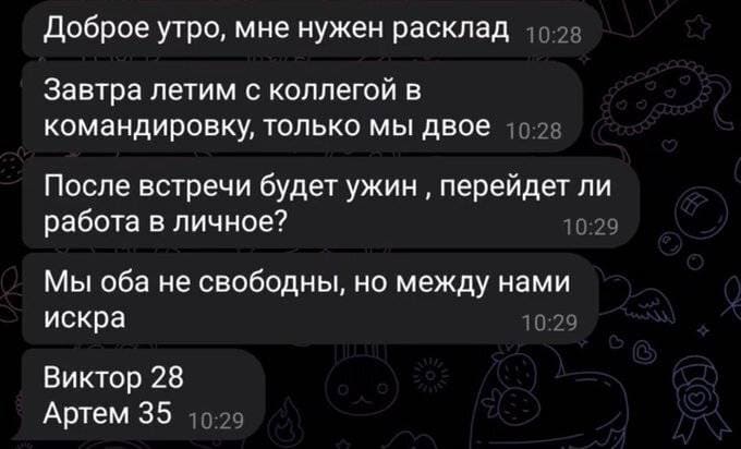 Доброе утро, мне нужен расклад.
Завтра летим с коллегой в командировку, только мы двое.
После встречи будет ужин перейдет ли работа в личное?
Мы оба не свободны, но между нами искра.
Виктор 28, Артем 35.