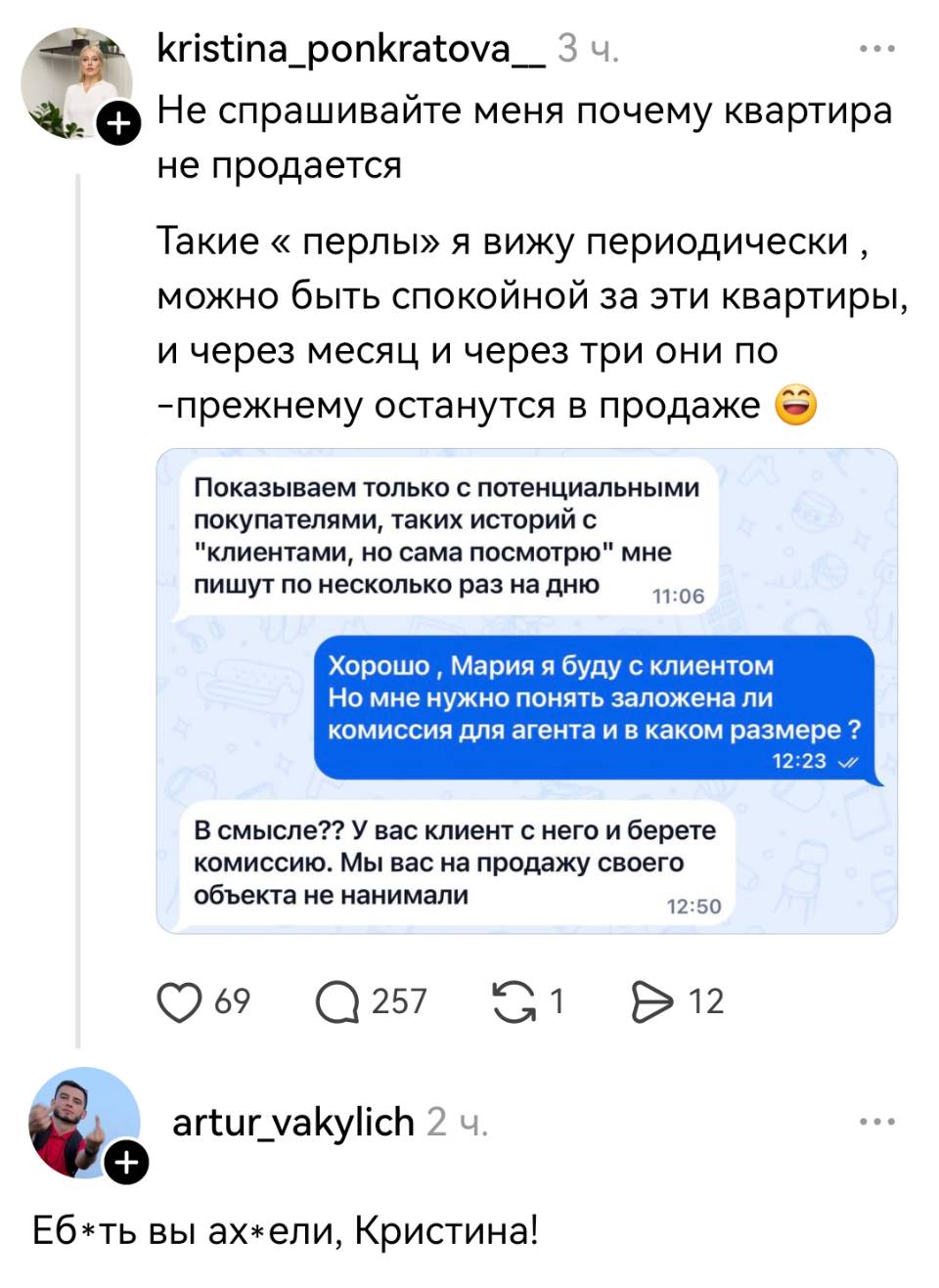 Не спрашивайте меня почему квартира не продается. Такие «перлы» я вижу периодически, можно быть спокойной за эти квартиры, и через месяц и через три они по-прежнему останутся в продаже.
– Показываем только с потенциальными покупателями, таких историй с клиентами, но сама посмотрю мне пишут по несколько раз на дню.
– Хорошо Мария я буду с клиентом Но мне нужно понять заложена ли комиссия для агента и в каком размере?
– В смысле?? У вас клиент с него и берете комиссию. Мы вас на продажу своего объекта не нанимали.
Комментарий:
– Еб*ть вы ах*ели, Кристина!