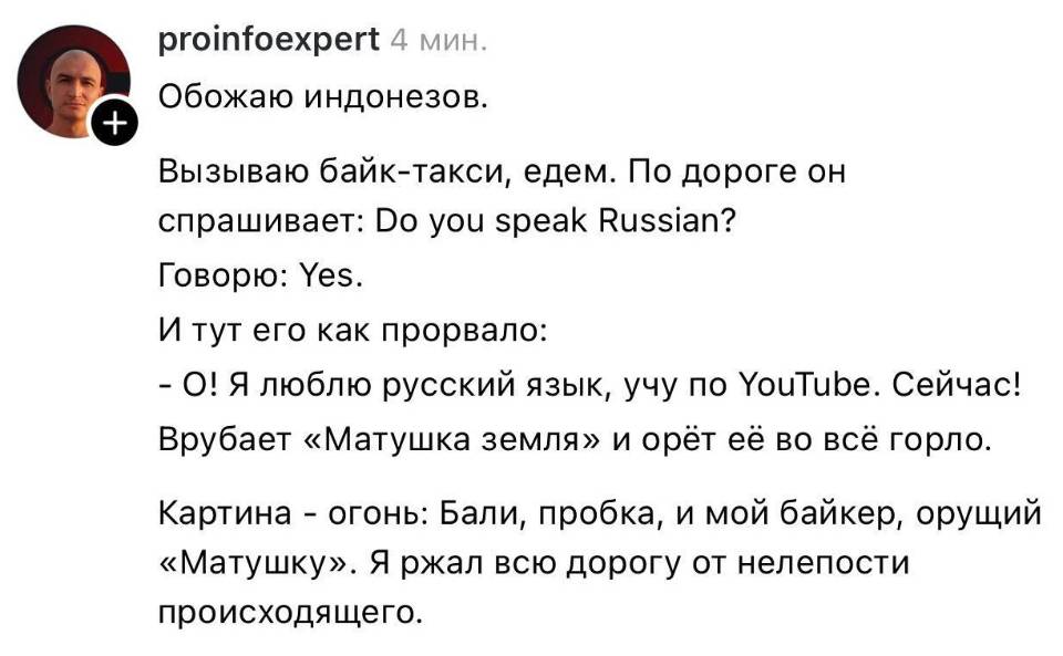 Обожаю индонезов. Вызываю байк-такси, едем. По дороге он спрашивает: Do you speak Russian? Говорю: Уез. И тут его как прорвало: – O! Я люблю русский язык, учу по ХоиТире. Сейчас! Врубает «Матушка земля» и орёт её во всё горло. Картина – огонь: Бали, пробка, и мой байкер, орущий «Матушку». Я ржал всю дорогу от нелепости происходящего.