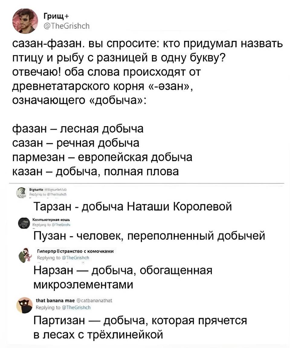 Сазан-фазан. Вы спросите: кто придумал назвать птицу и рыбу с разницей в одну букву? Отвечаю! Оба слова происходят от древнетатарского корня «-езан», означающего «добыча»: фазан — лесная добыча, сазан — речная добыча, пармезан — европейская добыча, казан — добыча, полная плова, Тарзан – добыча Наташи Королёвой, Пузан – человек, переполненный добычей, Нарзан — добыча, обогащенная микроэлементами, Партизан — добыча, которая прячется в лесах с трёхлинейкой.