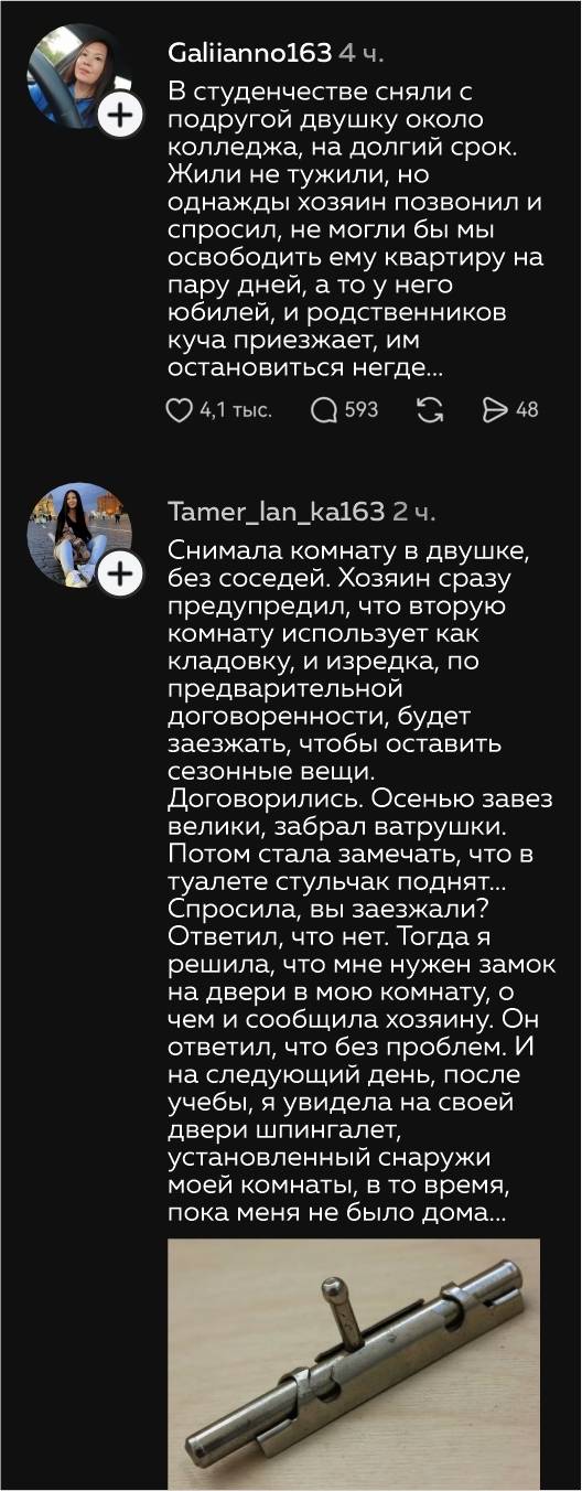 – В студенчестве сняли с о подругой двушку около колледжа, на долгий срок. Жили не тужили, но однажды хозяин позвонил и спросил, не могли бы мы освободить ему квартиру на пару дней, а то у него юбилей, и родственников куча приезжает, им остановиться негде...
– Снимала комнату в двушке без соседей. Хозяин сразу предупредил, что вторую комнату использует как кладовку, и изредка, по предварительной договоренности, будет заезжать, чтобы оставить сезонные вещи. Договорились. Осенью завез велики, забрал ватрушки. Потом стала замечать, что в туалете стульчак поднят... Спросила, вы заезжали? Ответил, что нет. Тогда я решила, что мне нужен замок на двери в мою комнату, о чем и сообщила хозяину. Он ответил, что без проблем. И на следующий день, после учебы, я увидела на своей двери шпингалет, установленный снаружи моей комнаты, в то время, пока меня не было дома...