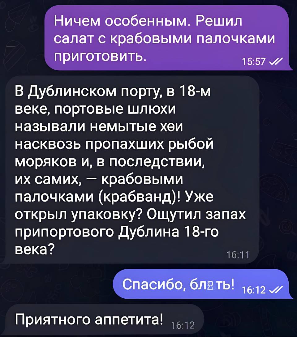 – Ничем особенным. Решил салат с крабовыми палочками приготовить.
– В Дублинском порту, в 18-м веке, портовые шлюхи называли немытые йухи насквозь пропахших рыбой моряков и, в последствии, их самих, — крабовыми палочками (крабванд)! Уже открыл упаковку? Ощутил запах припортового Дублина 18-го века?
– Спасибо, бл*ть!
– Приятного аппетита!