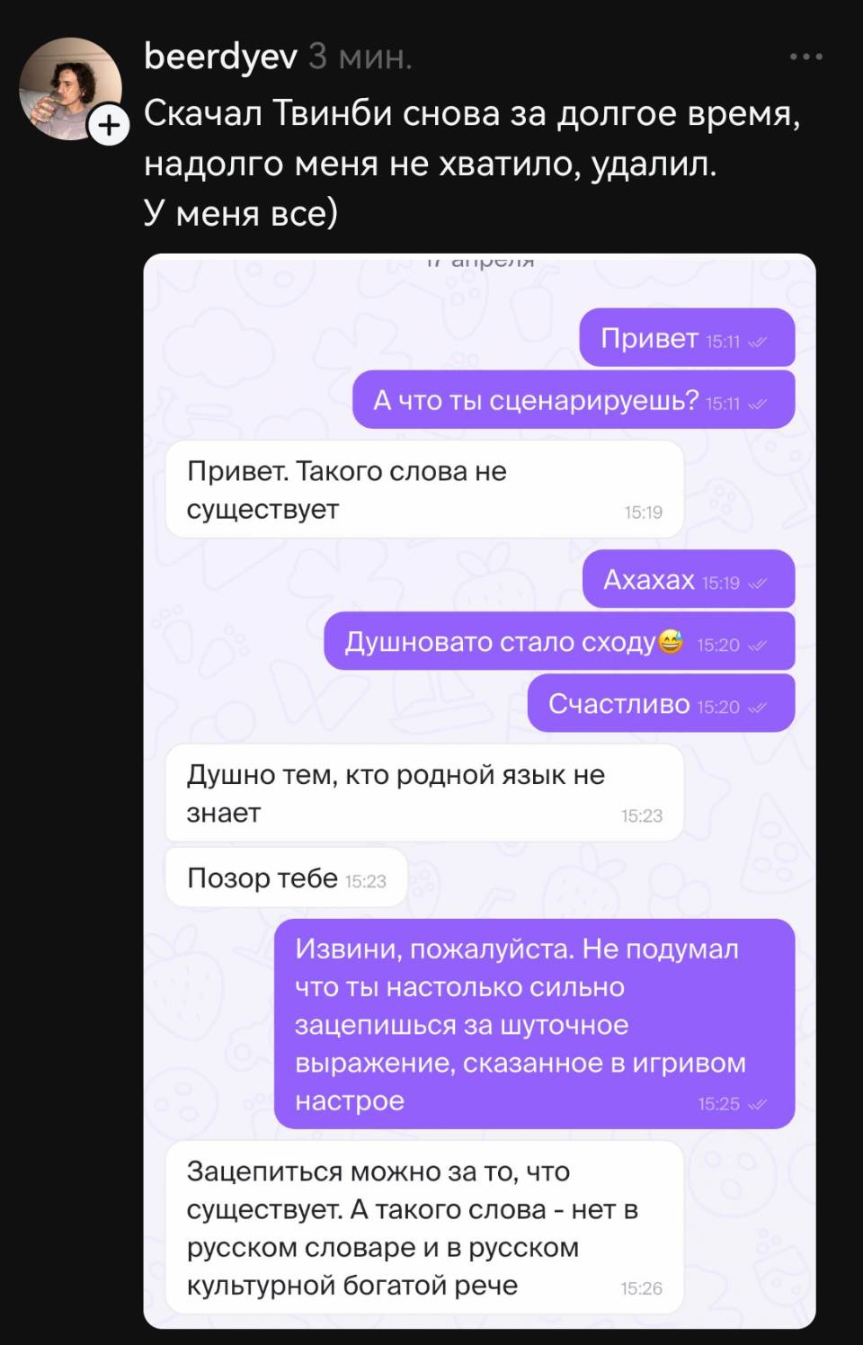 Скачал Твинби снова за долгое время, надолго меня не хватило, удалил. У меня все)
– Привет. А что ты сценарируешь?
– Привет. Такого слова не существует.
– Ахаха. Душновато стало сходу. Счастливо.
– Душно тем, кто родной язык не знает. Позор тебе.
– Извини, пожалуйста. Не подумал что ты настолько сильно зацепишься за шуточное выражение, сказанное в игривом настрое.
– Зацепиться можно за то, что существует. А такого слова – нет в русском словаре и в русском культурной богатой рече.