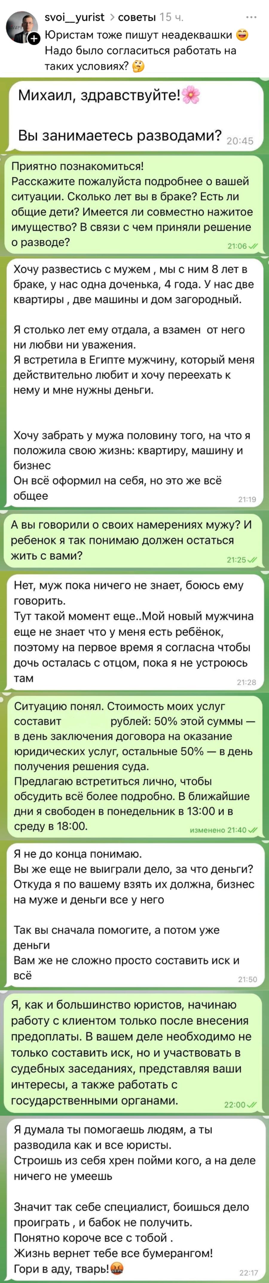 – Юристам тоже пишут неадеквашки ) Надо было согласиться работать на таких условиях?
Переписка:
– Михаил, здравствуйте! А Вы занимаетесь разводами?
– Приятно познакомиться! Расскажите пожалуйста подробнее о вашей ситуации. Сколько лет вы в браке? Есть ли общие дети? Имеется ли совместно нажитое имущество? В связи с чем приняли решение о разводе?
– Хочу развестись с мужем мы с ним в лет в браке, у нас одна доченька, 4 года. У нас две квартиры две машины и дом загородный. Я столько лет ему отдала, а взамен от него ни любви ни уважения. Я встретила в Египте мужчину, который меня действительно любит и хочу переехать к нему и мне нужны деньги. Хочу забрать у мужа половину того, на что я положила свою жизнь: квартиру, машину и бизнес Он всё оформил на себя, но это же всё общее.
– А вы говорили о своих намерениях мужу? И ребенок я так понимаю должен остаться жить с вами?
– Нет, муж пока ничего не знает, боюсь ему говорить. Тут такой момент еще.. Мой новый мужчина ещё не знает что у меня есть ребёнок, поэтому на первое время я согласна чтобы дочь осталась с отцом, пока я не устроюсь там.
– Ситуацию понял. Стоимость моих услуг составит ***** рублей: 50% этой суммы — в день заключения договора на оказание юридических услуг, остальные 50 — в день получения решения суда. Предлагаю встретиться лично, чтобы обсудить всё более подробно. В ближайшие дни я свободен в понедельник в 13:00 и в среду в 18:00. 
– Я не до конца понимаю. Вы же ещё не выиграли дело, за что деньги? Откуда я по вашему взять их должна, бизнес на муже и деньги все у него. Так вы сначала помогите, а потом уже деньги. Вам же не сложно просто составить иск и всё.
– Я, как и большинство юристов, начинаю ) работу с клиентом только после внесения предоплаты. В вашем деле необходимо не только составить иск, но и участвовать в судебных заседаниях, представляя ваши интересы, а также работать с государственными органами.
– Я думала ты помогаешь людям, а ты разводила как и все юристы. Строишь из себя хрен пойми кого, а на деле ничего не умеешь Значит так себе специалист, боишься дело проиграть и бабок не получить. Понятно короче все с тобой . Жизнь вернет тебе все бумерангом! Гори в аду, тварь!