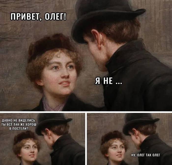 – Привет, Олег!
– Я не...
– Давно не виделись. Ты все так же хорош в постели?
– Ну, Олег, так Олег...