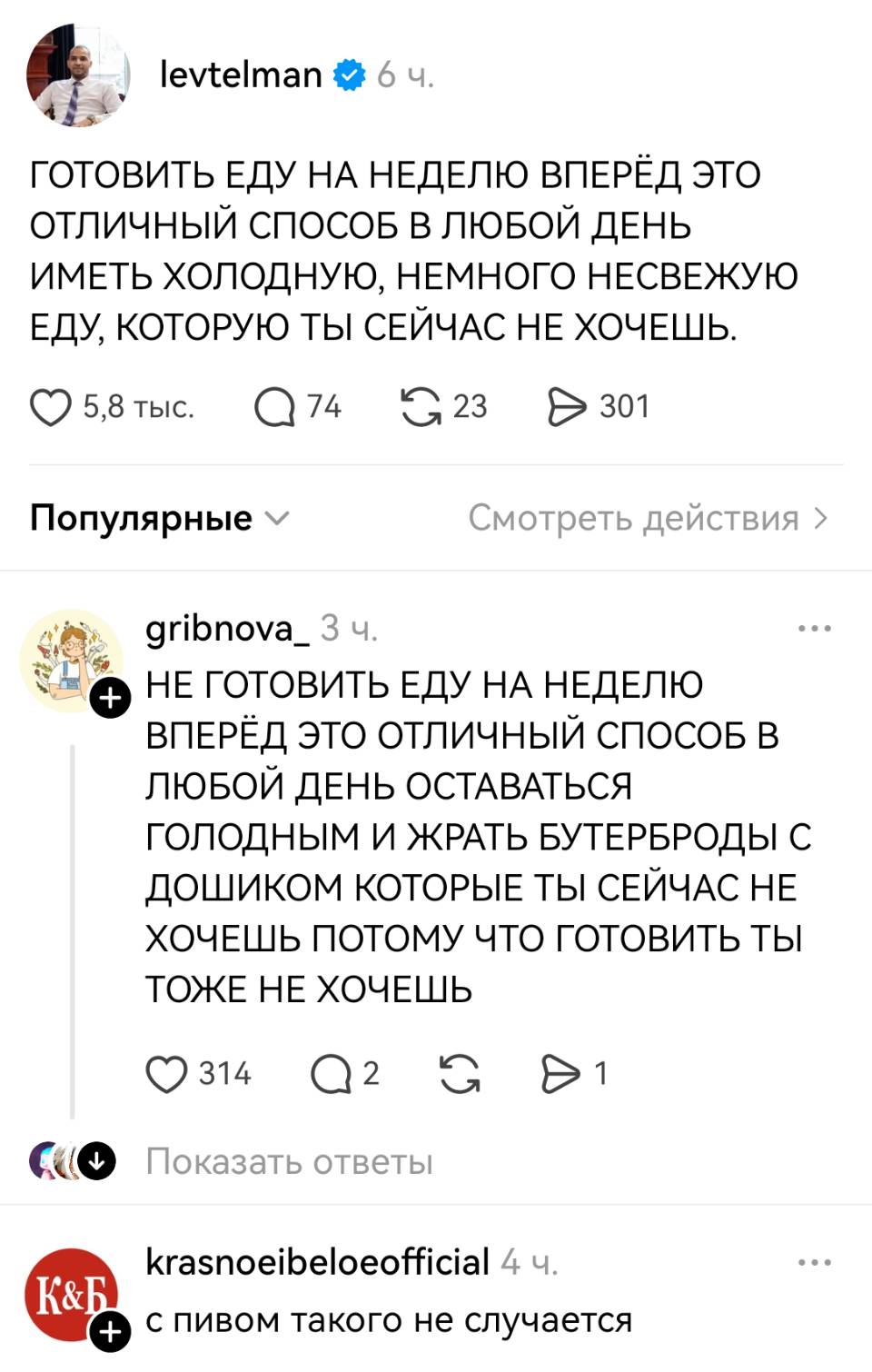 – ГОТОВИТЬ ЕДУ НА НЕДЕЛЮ ВПЕРЁД ЭТО ОТЛИЧНЫЙ СПОСОБ В ЛЮБОЙ ДЕНЬ ИМЕТЬ ХОЛОДНУЮ, НЕМНОГО НЕСВЕЖУЮ ЕДУ, КОТОРУЮ ТЫ СЕЙЧАС НЕ ХОЧЕШЬ.
– НЕ ГОТОВИТЬ ЕДУ НА НЕДЕЛЮ ВПЕРЁД ЭТО ОТЛИЧНЫЙ СПОСОБ В ЛЮБОЙ ДЕНЬ ОСТАВАТЬСЯ ГОЛОДНЫМ И ЖРАТЬ БУТЕРБРОДЫ С ДОШИКОМ КОТОРЫЕ ТЫ СЕЙЧАС НЕ ХОЧЕШЬ ПОТОМУ ЧТО ГОТОВИТЬ ТЫ ТОЖЕ НЕ ХОЧЕШЬ.
– С пивом такого не случается.