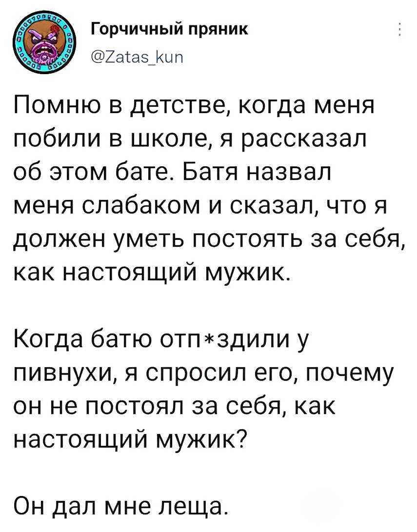Помню в детстве, когда меня побили в школе, я рассказал об этом бате. Батя назвал меня слабаком и сказал, что я должен уметь постоять за себя, как настоящий мужик. Когда батю отп*здили у пивнухи, я спросил его, почему он не постоял за себя, как настоящий мужик? Он дал мне леща.