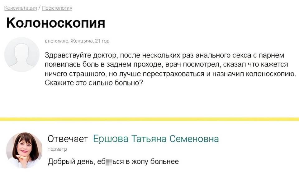 Колоноскопия анонимно.
– Здравствуйте доктор, после нескольких раз анального секса с парнем появилась боль в заднем проходе, врач посмотрел, сказал что кажется ничего страшного, но лучше перестраховаться и назначил колоноскопию. Скажите это сильно больно?
– Добрый день, еб***ься в жопу больнее