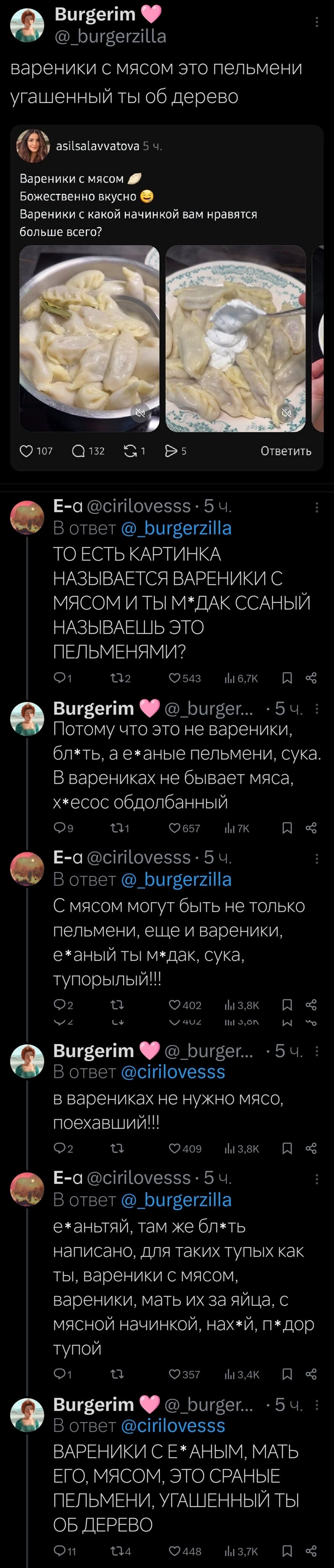 – Вареники с мясом это пельмени угашенный ты об дерево.
Вареники с мясом Божественно вкусно. Вареники с какой начинкой вам нравятся больше всего?
– ТО ЕСТЬ КАРТИНКА НАЗЫВАЕТСЯ ВАРЕНИКИ С МЯСОМ И ТЫ М*ДАК ССАНЫЙ НАЗЫВАЕШЬ ЭТО ПЕЛЬМЕНЯМИ?
– Потому что это не вареники, бл*ть, а е*аные пельмени, сука. В варениках не бывает мяса, х*есос обдолбанный.
– С мясом могут быть не только пельмени, еще и вареники, е*аный ты м*дак, сука, тупорылый!!
– В варениках не нужно мясо, поехавший!!
– Е*аньтяй, там же бл*ть написано, для таких тупых как ты, вареники с мясом, вареники, мать их за яйца, с мясной начинкой, нах*й, п*дор
– ВАРЕНИКИ С Е* АНЫМ, МАТЬ ЕГО, С МЯСОМ, ЭТО СРАНЫЕ ПЕЛЬМЕНИ, УГАШЕННЫЙ ТЫ ОБ ДЕРЕВО!