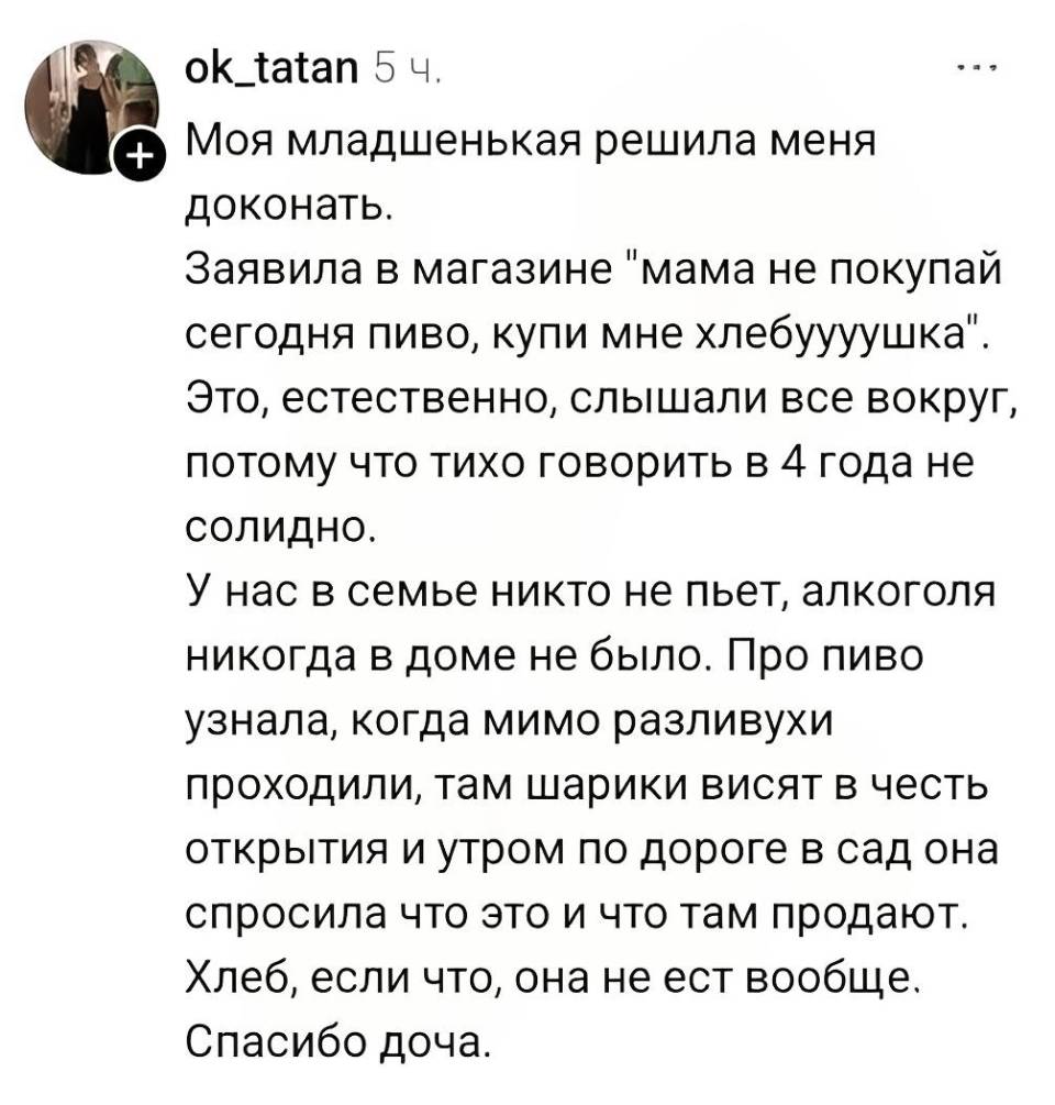 Моя младшенькая решила меня доконать. Заявила в магазине «мама не покупай сегодня пиво, купи мне хлебуууушка». Это, естественно, слышали все вокруг, потому что тихо говорить в 4 года не солидно. У нас в семье никто не пьёт, алкоголя никогда в доме не было. Про пиво узнала, когда мимо разливухи проходили, там шарики висят в честь открытия и утром по дороге в сад она спросила что это и что там продают. Хлеб, если что, она не ест вообще. Спасибо доча.