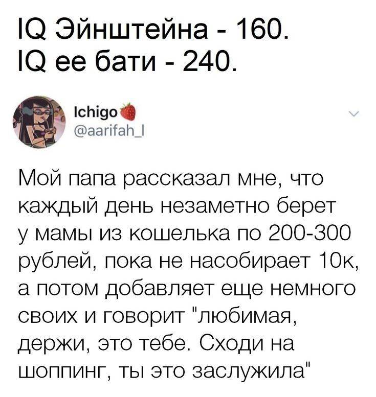 IQ Эйнштейна – 160. IQ её бати – 240.
Мой папа рассказал мне, что каждый день незаметно берет у мамы из кошелька по 200-300 рублей, пока не насобирает 10к, а потом добавляет ещё немного своих и говорит любимая, держи, это тебе. Сходи на шоппинг, ты это заслужила.