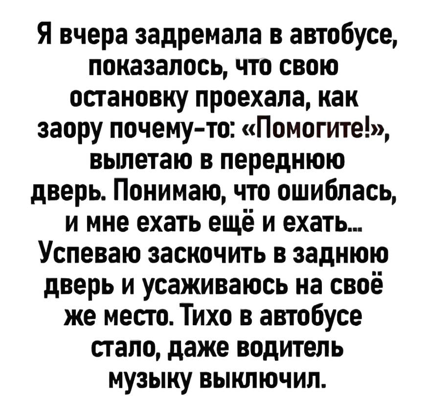 Я вчера задремала в автобусе, показалось, что свою остановку проехала, как заору почему-то: «Помогите!», вылетаю в переднюю дверь. Понимаю, что ошиблась, и мне ехать ещё и ехать... Успеваю заскочить в заднюю дверь и усаживаюсь на своё же место. Тихо в автобусе стало, даже водитель музыку выключил.