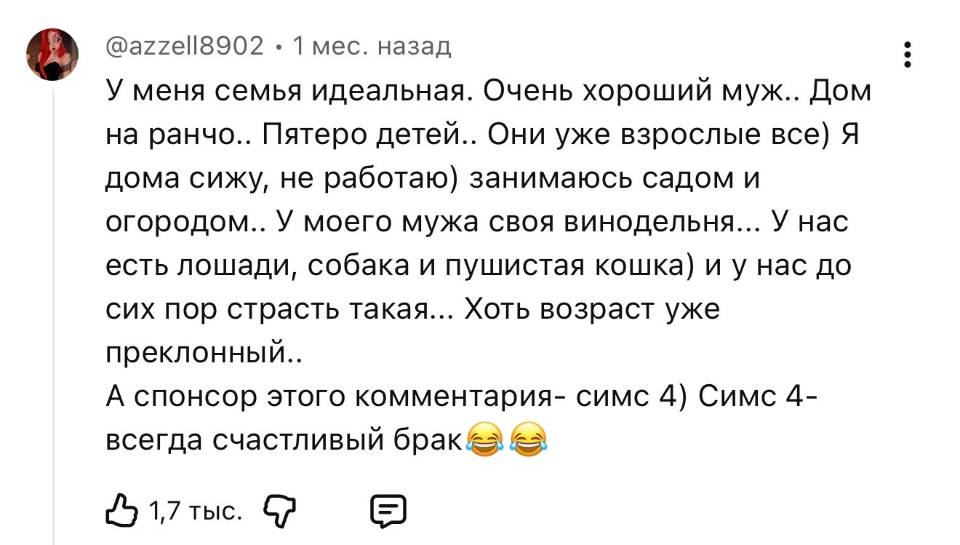 У меня семья идеальная. Очень хороший муж.. Дом на ранчо.. Пятеро детей.. Они уже взрослые все) Я дома сижу, не работаю) занимаюсь садом и огородом.. У моего мужа своя винодельня... У нас есть лошади, собака и пушистая кошка) и у нас до сих пор страсть такая... Хоть возраст уже преклонный.. А спонсор этого комментария — симс 4) Симс 4 — всегда счастливый брак.