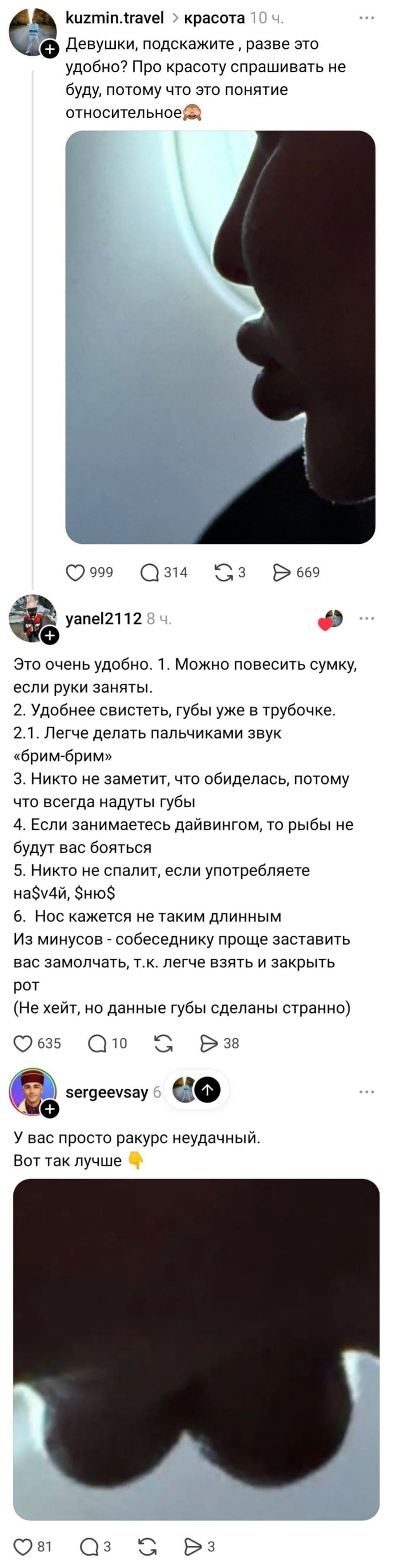 – Девушки, подскажите разве это удобно? Про красоту спрашивать не буду, потому что это понятие относительное.
– Это очень удобно. 1. Можно повесить сумку, если руки заняты. 2. Удобнее свистеть, губы уже в трубочке. 2. 1. Легче делать пальчиками звук «брим-брим» З. Никто не заметит, что обиделась, потому что всегда надуты губы 4. Если занимаетесь дайвингом, то рыбы не будут вас бояться 5. Никто не спалит, если употребляете на$у4й, $ню$ 6. Нос кажется не таким длинным. Из минусов — собеседнику проще заставить вас замолчать, т. к. легче взять и закрыть рот (He хейт, но данные губы сделаны странно).
– У вас просто ракурс неудачный. Вот так лучше.
