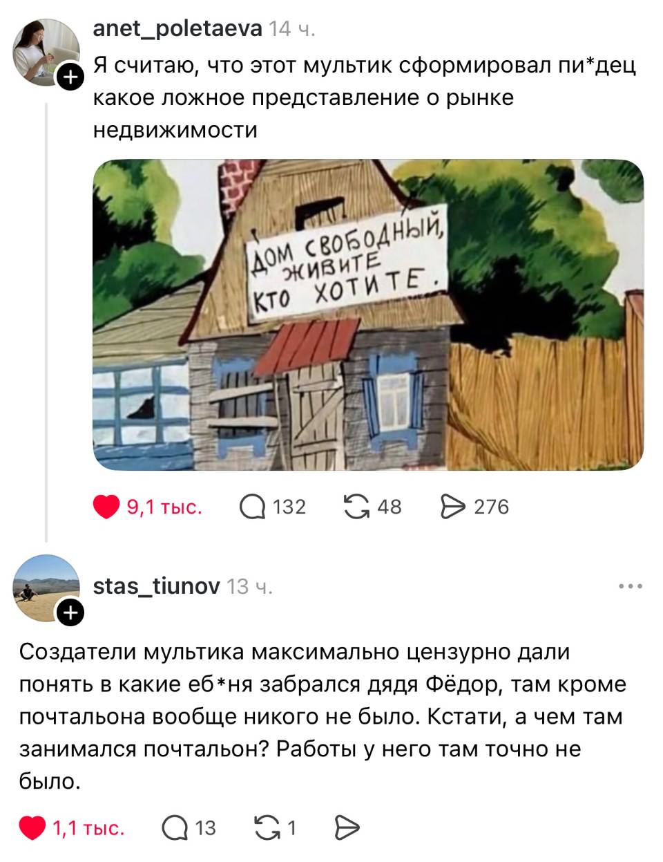 – Я считаю, что этот мультик сформировал пи*дец какое ложное представление о рынке недвижимости.
– Создатели мультика максимально цензурно дали понять в какие еб*ня забрался дядя Фёдор, там кроме почтальона вообще никого не было. Кстати, а чем там занимался почтальон? Работы у него там точно не было.