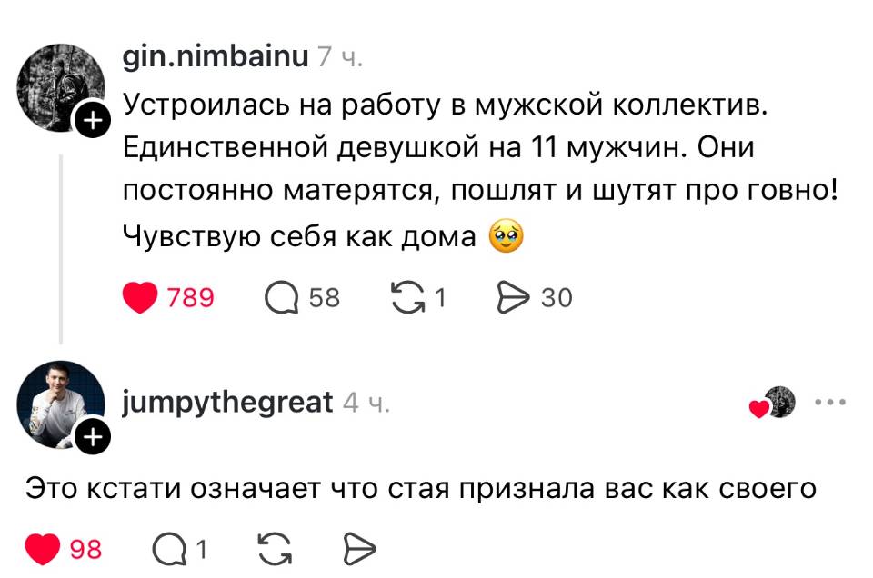 – Устроилась на работу в мужской коллектив. Единственной девушкой на 11 мужчин. Они постоянно матерятся, пошлят и шутят про говно! Чувствую себя как дома.
– Это кстати означает что стая признала вас как своего.