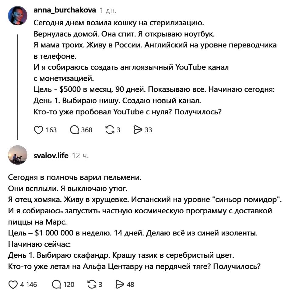 – Сегодня днем возила кошку на стерилизацию. Вернулась домой. Она спит. Я открываю ноутбук. Я мама троих. Живу в России. Английский на уровне переводчика в телефоне. И я собираюсь создать англоязычный Ютуб канал с монетизацией. Цель – $5000 в месяц. 90 дней. Показываю всё. Начинаю сегодня: День 1. Выбираю нишу. Создаю новый канал. Кто-то уже пробовал Ютуб с нуля? Получилось?
– Сегодня в полночь варил пельмени. Они всплыли. Я выключаю утюг. Я отец хомяка. Живу в хрущевке. Испанский на уровне «синьор помидор». И я собираюсь запустить частную космическую программу с доставкой пиццы на Марс. Цель — $1 000 000 в неделю. 14 дней. Делаю всё из синей изоленты. Начинаю сейчас: День 1. Выбираю скафандр. Крашу тазик в серебристый цвет. Кто-то уже летал на Альфа Центавру на пердячей тяге? Получилось?