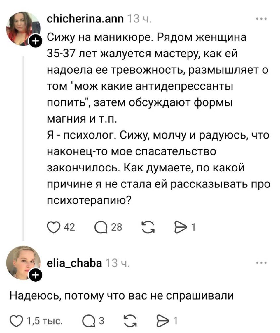 – Сижу на маникюре. Рядом женщина 35-37 лет жалуется мастеру, как ей надоела её тревожность, размышляет о том «мож какие антидепрессанты попить», затем обсуждают формы магния и т. п. Я – психолог. Сижу, молчу и радуюсь, что наконец-то мое спасательство закончилось. Как думаете, по какой причине я не стала ей рассказывать про психотерапию?
– Надеюсь, потому что вас не спрашивали.