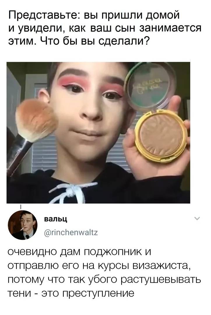 – Представьте: вы пришли домой и увидели, как ваш сын занимается этим. Что бы вы сделали?
– Очевидно дам поджопник и отправлю его на курсы визажиста, потому что так убого растушевывать тени — это преступление.