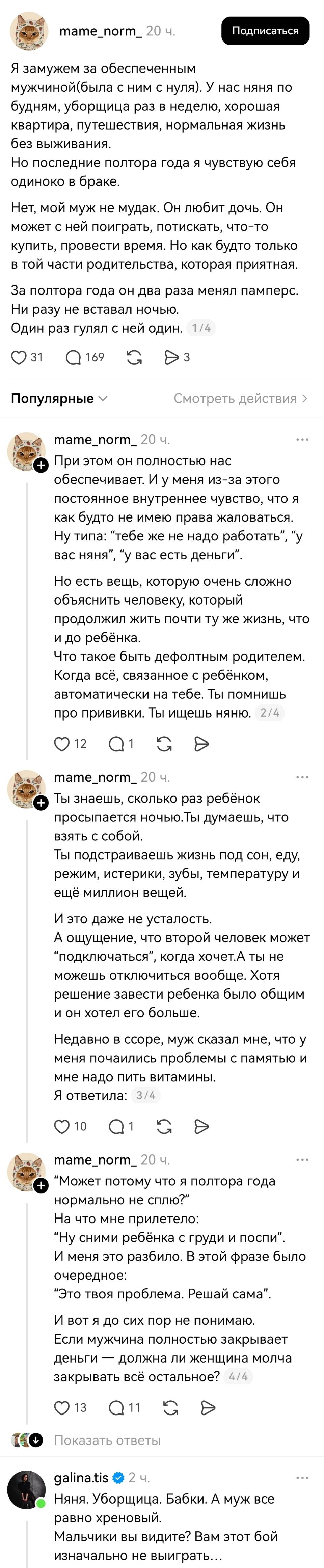 – Я замужем за обеспеченным мужчиной (была с ним с нуля). У нас няня по будням, уборщица раз в неделю, хорошая квартира, путешествия, нормальная жизнь без выживания. Но последние полтора года я чувствую себя одиноко в браке. Нет, мой муж не мудак. Он любит дочь. Он может с ней поиграть, потискать, что-то купить, провести время. Но как будто только в той части родительства, которая приятная. За полтора года он два раза менял памперс. Ни разу не вставал ночью. Один раз гулял с ней один. При этом он полностью нас обеспечивает. И у меня из-за этого постоянное внутреннее чувство, что я как будто не имею права жаловаться. Ну типа: тебе же не надо работать, y вас няня, у вас есть деньги. Но есть вещь, которую очень сложно объяснить человеку, который продолжил жить почти ту же жизнь, что и до ребёнка. Что такое быть дефолтным родителем. Когда всё, связанное с ребёнком, автоматически на тебе. Ты помнишь про прививки. Ты ищешь няню. Ты знаешь, сколько раз ребёнок просыпается ночью. Ты думаешь, что взять с собой. Ты подстраиваешь жизнь под сон, еду, режим, истерики, зубы, температуру и ещё миллион вещей. И это даже не усталость. А ощущение, что второй человек может подключаться, когда хочет. А ты не можешь отключиться вообще. Хотя решение завести ребенка было общим и он хотел его больше. Недавно в ссоре, муж сказал мне, что у меня почаились проблемы с памятью и мне надо пить витамины. Я ответила: Может потому что я полтора года нормально не сплю? На что мне прилетело: Ну сними ребёнка с груди и поспи. И меня это разбило. В этой фразе было очередное: Это твоя проблема. Решай сама. И вот я до сих пор не понимаю. Если мужчина полностью закрывает деньги — должна ли женщина молча закрывать всё остальное?
– Няня. Уборщица. Бабки. А муж все равно хреновый. Мальчики вы видите? Вам этот бой изначально не выиграть...