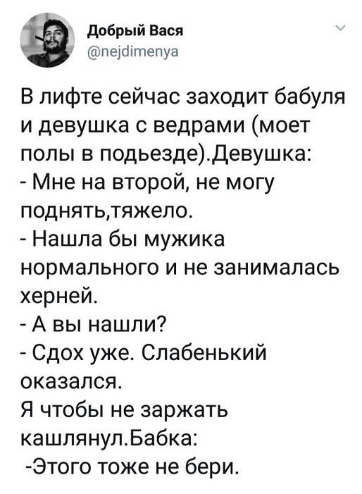 В лифте сейчас заходит бабуля и девушка с ведрами (моет полы в подъезде).
Девушка:
– Мне на второй, не могу поднять, тяжело.
– Нашла бы мужика нормального и не занималась херней.
– А вы нашли?
– Сдох уже. Слабенький оказался.
Я чтобы не заржать кашлянул.
Бабка:
– Этого тоже не бери.