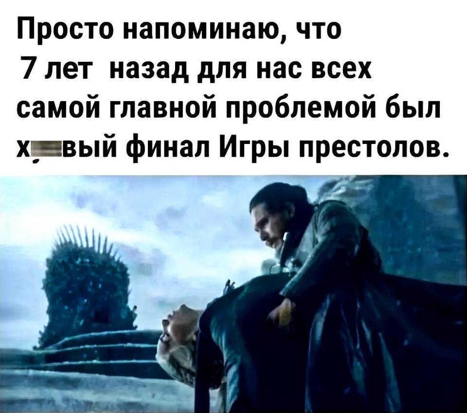 Просто напоминаю, что 7 лет назад для нас всех самой главной проблемой был хреновый финал Игры престолов.