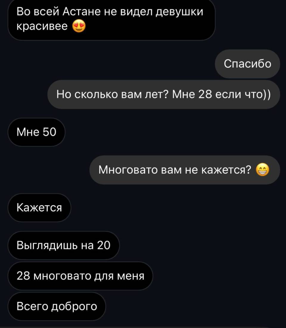 – Во всей Астане не видел девушки красивее.
– Спасибо.
– Но сколько вам лет? Мне 28 если что))
– Мне 50.
– Многовато вам не кажется?
– Кажется. Выглядишь на 20. 28 многовато для меня. Всего доброго.