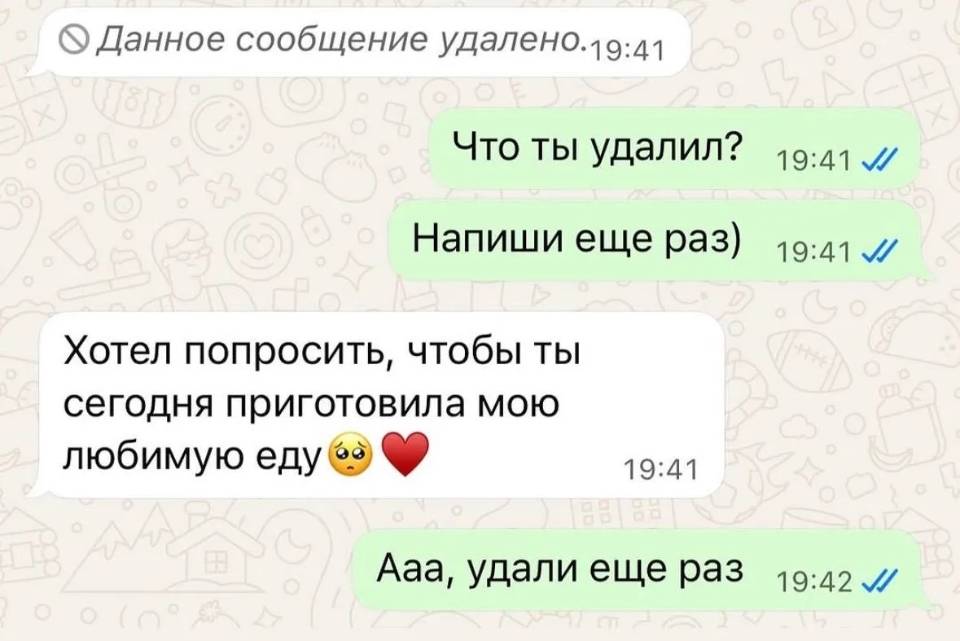 – *Данное сообщение удалено.*
– Что ты удалил? Напиши еще раз)
– Хотел попросить, чтобы ты сегодня приготовила мою любимую еду.
– Ааа, удали ещё раз!