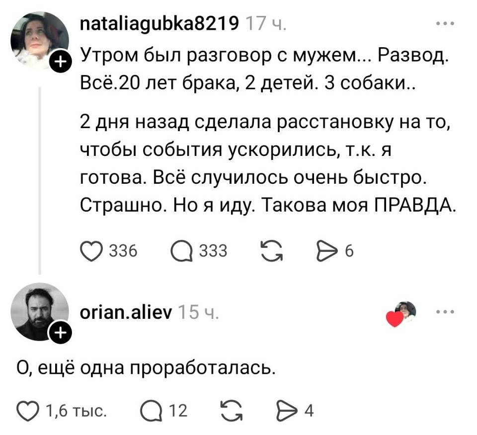 – Утром был разговор с мужем... Развод. Всё. 20 лет брака, 2 детей. 3 собаки.. 2 дня назад сделала расстановку на то, чтобы события ускорились, т. к. я готова. Всё случилось очень быстро. Страшно. Но я иду. Такова моя ПРАВДА.
– О, ещё одна проработалась.