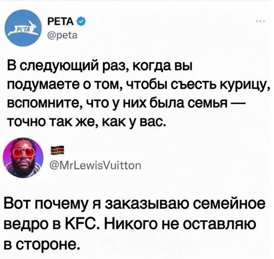 – В следующий раз, когда вы подумаете о том, чтобы съесть курицу, вспомните, что у них была семья — точно так же, как у вас.
– Вот почему я заказываю семейное ведро в KFC. Никого не оставляю в стороне.