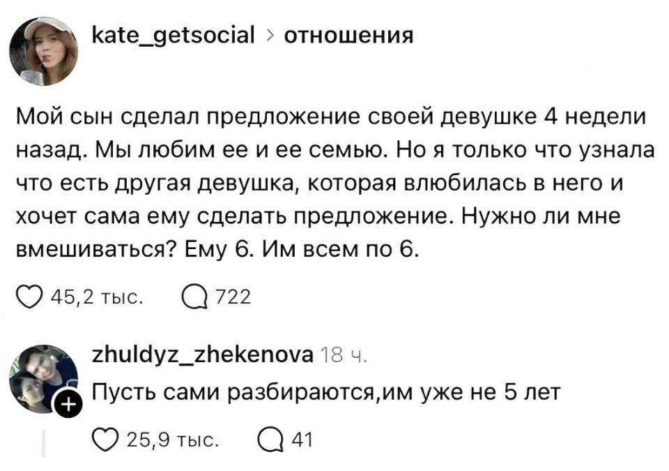 – Мой сын сделал предложение своей девушке 4 недели назад. Мы любим её и её семью. Но я только что узнала что есть другая девушка, которая влюбилась в него и хочет сама ему сделать предложение. Нужно ли мне вмешиваться? Ему 6. Им всем по 6.
– Пусть сами разбираются, им уже не 5 лет. | Дети
