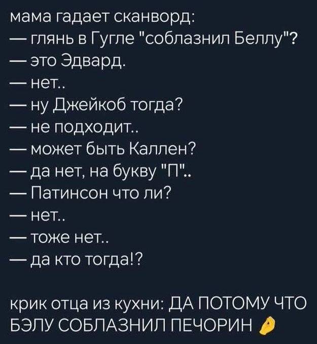 Мама гадает сканворд:
— Глянь в Гугле «соблазнил Беллу»?
— Это Эдвард.
— Нет..
— Ну Джейкоб тогда?
— Не подходит..
— Может быть Каллен?
— Да нет, на букву «П»..
— Патинсон что ли?
— Тоже нет..
— Да кто тогда!?
Крик отца из кухни: «ДА ПОТОМУ ЧТО БЭЛУ СОБЛАЗНИЛ ПЕЧОРИН.»