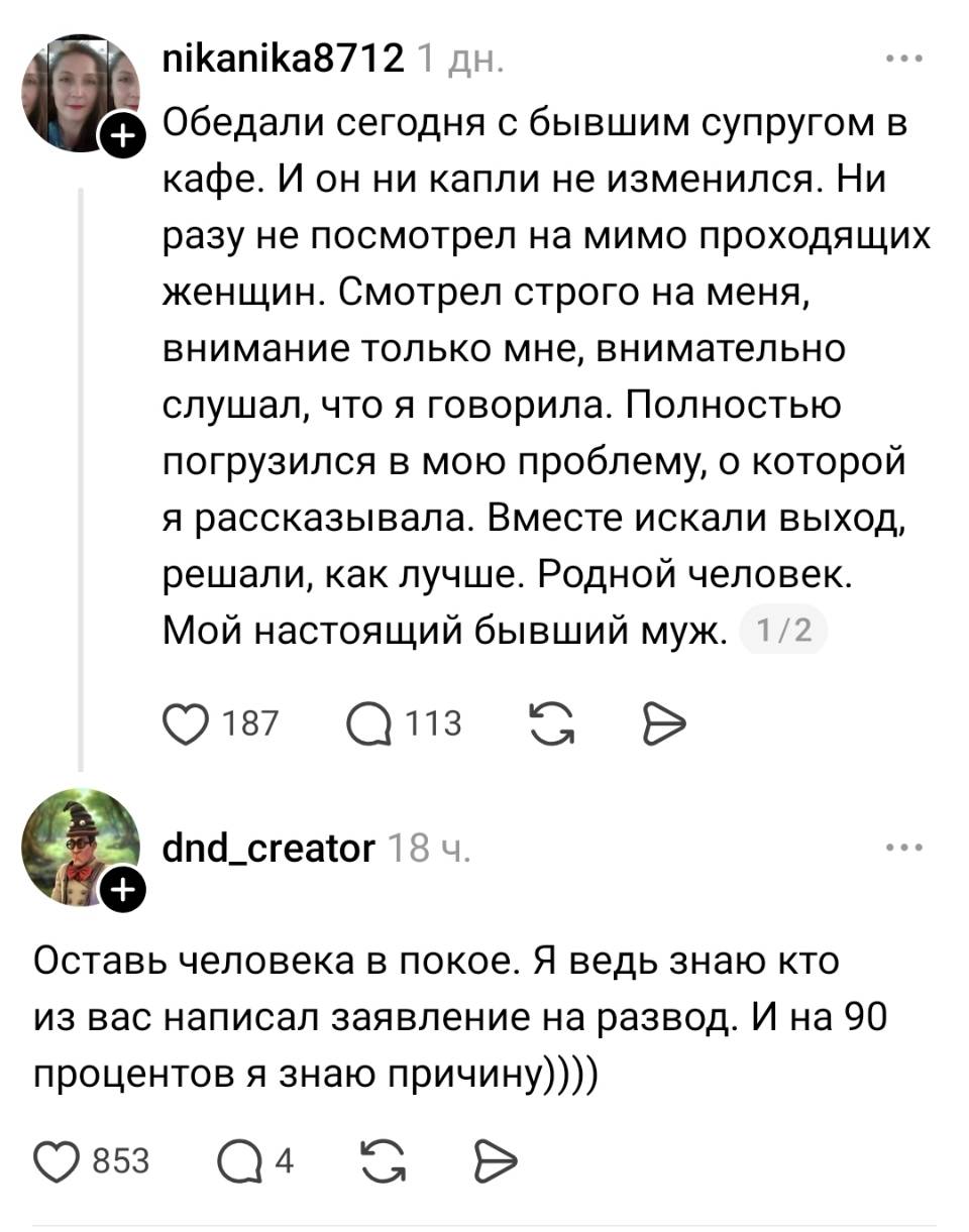 – Обедали сегодня с бывшим супругом в кафе. И он ни капли не изменился. Ни разу не посмотрел на мимо проходящих женщин. Смотрел строго на меня, внимание только мне, внимательно слушал, что я говорила. Полностью погрузился в мою проблему, о которой я рассказывала. Вместе искали выход, решали, как лучше. Родной человек. Мой настоящий бывший муж.
– Оставь человека в покое. Я ведь знаю кто из вас написал заявление на развод. И на 90 процентов я знаю причину))))