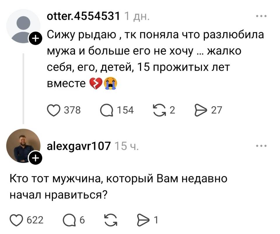 – Сижу рыдаю тк поняла что разлюбила мужа и больше его не хочу ... жалко себя, его, детей, 15 прожитых лет вместе.
– Кто тот мужчина, который Вам недавно начал нравиться?