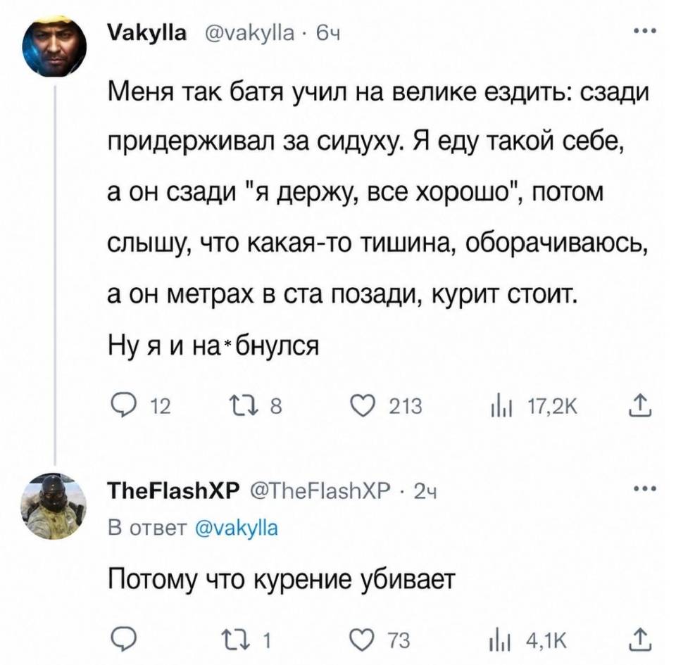 – Меня так батя учил на велике ездить: сзади придерживал за сидуху. Я еду такой себе, а он сзади я держу, все хорошо , потом слышу, что какая-то тишина, оборачиваюсь, а он метрах в ста позади, курит стоит. Ну я и на*бнулся.
– Потому что курение убивает.
